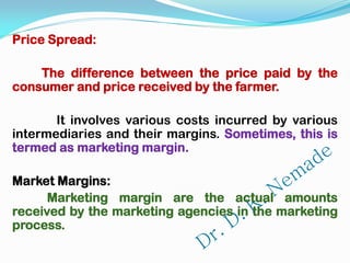 Price Spread:
The difference between the price paid by the
consumer and price received by the farmer.
It involves various costs incurred by various
intermediaries and their margins. Sometimes, this is
termed as marketing margin.
Market Margins:
Marketing margin are the actual amounts
received by the marketing agencies in the marketing
process.
 