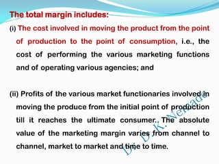 The total margin includes:
(i) The cost involved in moving the product from the point
of production to the point of consumption, i.e., the
cost of performing the various marketing functions
and of operating various agencies; and
(ii) Profits of the various market functionaries involved in
moving the produce from the initial point of production
till it reaches the ultimate consumer. The absolute
value of the marketing margin varies from channel to
channel, market to market and time to time.
 
