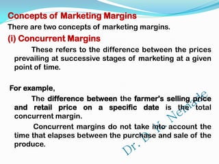 Concepts of Marketing Margins
There are two concepts of marketing margins.
(i) Concurrent Margins
These refers to the difference between the prices
prevailing at successive stages of marketing at a given
point of time.
For example,
The difference between the farmer's selling price
and retail price on a specific date is the total
concurrent margin.
Concurrent margins do not take into account the
time that elapses between the purchase and sale of the
produce.
 