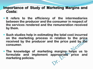 Importance of Study of Marketing Margins and
Costs:
 It refers to the efficiency of the intermediaries
between the producer and the consumer in respect of
the services rendered and the remuneration received
by them.
 Such studies help in estimating the total cost incurred
on the marketing process in relation to the price
received by the producer and the price paid by the
consumer.
 The knowledge of marketing margins helps us to
formulate and implement appropriate price and
marketing policies.
 
