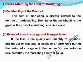 Factors Affecting the Cost of Marketing :
(i) Perishability of the Product:
The cost of marketing is directly related to the
degree of perishability. The higher the perishability, the
greater the cost of marketing, and vice versa.
(ii) Extent of Loss in storage and Transportation:
If the loss in the quality and quantity of produce,
arising out of wastage or spoilage or shrinkage during
the period of storage or in the course of transportation
is substantial, the marketing cost will go up.
 