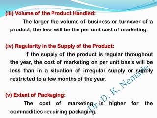 (iii) Volume of the Product Handled:
The larger the volume of business or turnover of a
product, the less will be the per unit cost of marketing.
(iv) Regularity in the Supply of the Product:
If the supply of the product is regular throughout
the year, the cost of marketing on per unit basis will be
less than in a situation of irregular supply or supply
restricted to a few months of the year.
(v) Extent of Packaging:
The cost of marketing is higher for the
commodities requiring packaging.
 