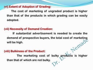 (vi) Extent of Adoption of Grading:
The cost of marketing of ungraded product is higher
than that of the products in which grading can be easily
adopted.
(vii) Necessity of Demand Creation:
If substantial advertisement is needed to create the
demand of prospective buyers, the total cost of marketing
will be high.
(viii) Bulkiness of the Product:
The marketing cost of bulky products is higher
than that of which are not bulky.
 