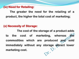 (ix) Need for Retailing:
The greater the need for the retailing of a
product, the higher the total cost of marketing;
(x) Necessity of Storage:
The cost of the storage of a product adds
to the cost of marketing, whereas the
commodities which are produced and sold
immediately without any storage attract lower
marketing cost.
 