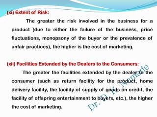 (xi) Extent of Risk:
The greater the risk involved in the business for a
product (due to either the failure of the business, price
fluctuations, monopsony of the buyer or the prevalence of
unfair practices), the higher is the cost of marketing.
(xii) Facilities Extended by the Dealers to the Consumers:
The greater the facilities extended by the dealer to the
consumer (such as return facility for the product, home
delivery facility, the facility of supply of goods on credit, the
facility of offspring entertainment to buyers, etc.), the higher
the cost of marketing.
 