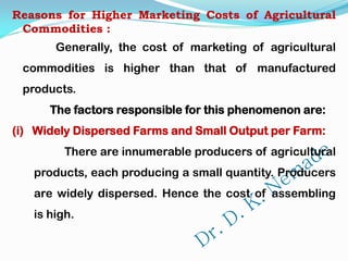 Reasons for Higher Marketing Costs of Agricultural
Commodities :
Generally, the cost of marketing of agricultural
commodities is higher than that of manufactured
products.
The factors responsible for this phenomenon are:
(i) Widely Dispersed Farms and Small Output per Farm:
There are innumerable producers of agricultural
products, each producing a small quantity. Producers
are widely dispersed. Hence the cost of assembling
is high.
 