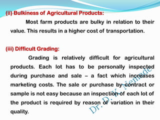 (ii) Bulkiness of Agricultural Products:
Most farm products are bulky in relation to their
value. This results in a higher cost of transportation.
(iii) Difficult Grading:
Grading is relatively difficult for agricultural
products. Each lot has to be personally inspected
during purchase and sale – a fact which increases
marketing costs. The sale or purchase by contract or
sample is not easy because an inspection of each lot of
the product is required by reason of variation in their
quality.
 