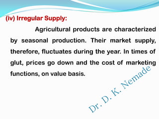 (iv) Irregular Supply:
Agricultural products are characterized
by seasonal production. Their market supply,
therefore, fluctuates during the year. In times of
glut, prices go down and the cost of marketing
functions, on value basis.
 