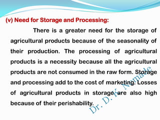 (v) Need for Storage and Processing:
There is a greater need for the storage of
agricultural products because of the seasonality of
their production. The processing of agricultural
products is a necessity because all the agricultural
products are not consumed in the raw form. Storage
and processing add to the cost of marketing. Losses
of agricultural products in storage are also high
because of their perishability.
 