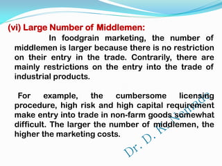 (vi) Large Number of Middlemen:
In foodgrain marketing, the number of
middlemen is larger because there is no restriction
on their entry in the trade. Contrarily, there are
mainly restrictions on the entry into the trade of
industrial products.
For example, the cumbersome licensing
procedure, high risk and high capital requirement
make entry into trade in non-farm goods somewhat
difficult. The larger the number of middlemen, the
higher the marketing costs.
 