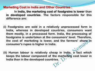 Marketing Cost in India and Other Countries :
In India, the marketing cost of foodgrains is lower than
in developed countries. The factors responsible for this
difference are:
(i) Foodgrains are sold in a relatively unprocessed form in
India, whereas in developed countries, consumers want
them mostly, in a processed form. India, the processing of
foodgrains is undertaken at the consumers' level. Therefore,
the cost of marketing is lower, and the farmers' share in
consumer's rupee is higher in India.
(ii) Human labour is relatively cheap in India, a fact which
keeps the labour component of the marketing cost lower in
India than in the developed countries.
 