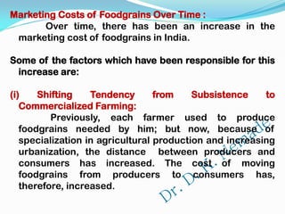 Marketing Costs of Foodgrains Over Time :
Over time, there has been an increase in the
marketing cost of foodgrains in India.
Some of the factors which have been responsible for this
increase are:
(i) Shifting Tendency from Subsistence to
Commercialized Farming:
Previously, each farmer used to produce
foodgrains needed by him; but now, because of
specialization in agricultural production and increasing
urbanization, the distance between producers and
consumers has increased. The cost of moving
foodgrains from producers to consumers has,
therefore, increased.
 