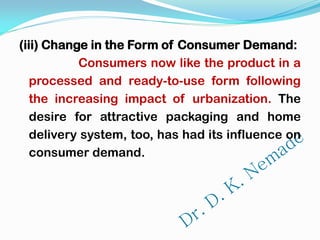 (iii) Change in the Form of Consumer Demand:
Consumers now like the product in a
processed and ready-to-use form following
the increasing impact of urbanization. The
desire for attractive packaging and home
delivery system, too, has had its influence on
consumer demand.
 
