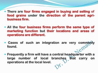  There are four firms engaged in buying and selling of
food grains under the direction of the parent agri-
business firm.
 All the four business firms perform the same type of
marketing function but their locations and areas of
operations are different.
 Cases of such an integration are very commonly
found.
 Frequently a firm will have a central headquarter with a
large number of local branches that carry on
operations at the local level.
 