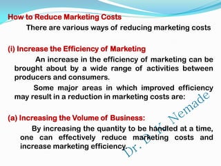 How to Reduce Marketing Costs
There are various ways of reducing marketing costs
(i) Increase the Efficiency of Marketing
An increase in the efficiency of marketing can be
brought about by a wide range of activities between
producers and consumers.
Some major areas in which improved efficiency
may result in a reduction in marketing costs are:
(a) Increasing the Volume of Business:
By increasing the quantity to be handled at a time,
one can effectively reduce marketing costs and
increase marketing efficiency.
 