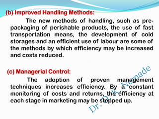 (b) Improved Handling Methods:
The new methods of handling, such as pre-
packaging of perishable products, the use of fast
transportation means, the development of cold
storages and an efficient use of labour are some of
the methods by which efficiency may be increased
and costs reduced.
(c) Managerial Control:
The adoption of proven management
techniques increases efficiency. By a constant
monitoring of costs and returns, the efficiency at
each stage in marketing may be stepped up.
 