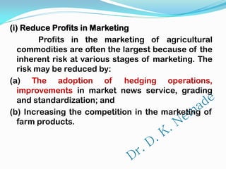(i) Reduce Profits in Marketing
Profits in the marketing of agricultural
commodities are often the largest because of the
inherent risk at various stages of marketing. The
risk may be reduced by:
(a) The adoption of hedging operations,
improvements in market news service, grading
and standardization; and
(b) Increasing the competition in the marketing of
farm products.
 