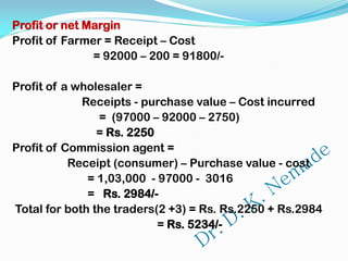 Profit or net Margin
Profit of Farmer = Receipt – Cost
= 92000 – 200 = 91800/-
Profit of a wholesaler =
Receipts - purchase value – Cost incurred
= (97000 – 92000 – 2750)
= Rs. 2250
Profit of Commission agent =
Receipt (consumer) – Purchase value - cost
= 1,03,000 - 97000 - 3016
= Rs. 2984/-
Total for both the traders(2 +3) = Rs. Rs.2250 + Rs.2984
= Rs. 5234/-
 
