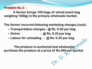 Problem No.2 –
A farmer brings 100 bags of wheat (each bag
weighing 100kg) in the primary wholesale market.
The farmer incurred following marketing charges (cost).
 Transportation charges - @ Rs. 0.50 per bag
 Octroi - @ Rs. 0.25 per bag
 Labour for unloading - @ Rs. 0.25 per bag
The produce is auctioned and wholesaler
purchase the produce at a price of Rs.460 per quintal.
 