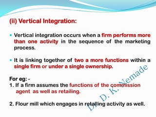 (ii) Vertical Integration:
 Vertical integration occurs when a firm performs more
than one activity in the sequence of the marketing
process.
 It is linking together of two a more functions within a
single firm or under a single ownership.
For eg: -
1. If a firm assumes the functions of the commission
agent as well as retailing.
2. Flour mill which engages in retailing activity as well.
 