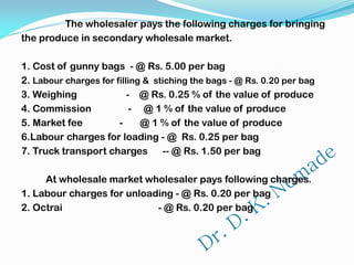 The wholesaler pays the following charges for bringing
the produce in secondary wholesale market.
1. Cost of gunny bags - @ Rs. 5.00 per bag
2. Labour charges for filling & stiching the bags - @ Rs. 0.20 per bag
3. Weighing - @ Rs. 0.25 % of the value of produce
4. Commission - @ 1 % of the value of produce
5. Market fee - @ 1 % of the value of produce
6.Labour charges for loading - @ Rs. 0.25 per bag
7. Truck transport charges -- @ Rs. 1.50 per bag
At wholesale market wholesaler pays following charges.
1. Labour charges for unloading - @ Rs. 0.20 per bag
2. Octrai - @ Rs. 0.20 per bag
 