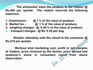 The wholesaler sales the produce to the retailer @
Rs.485 per quintal. The retailer incurred the following
expenses.
1. Commission - @ 1 % of the value of produce
2. Market fee - @ 1 % of the value of produce
3. weighing charges - @ 0.40 % of the value of produce
4. transport charges - @ Rs. 0.50 per bag
Retailer ultimately sells the wheat to the consumer @
Rs.515 per quintal.
Workout total marketing cost, profit or net margins
of traders, price received by the farmer, price spread and
producer’s share in consumers rupee from above
observation.
 