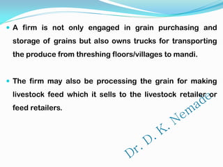  A firm is not only engaged in grain purchasing and
storage of grains but also owns trucks for transporting
the produce from threshing floors/villages to mandi.
 The firm may also be processing the grain for making
livestock feed which it sells to the livestock retailer or
feed retailers.
 