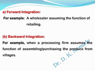 a) Forward Integration:
For example: A wholesaler assuming the function of
retailing.
(b) Backward Integration:
For example, when a processing firm assumes the
function of assembling/purchasing the produce from
villages.
 