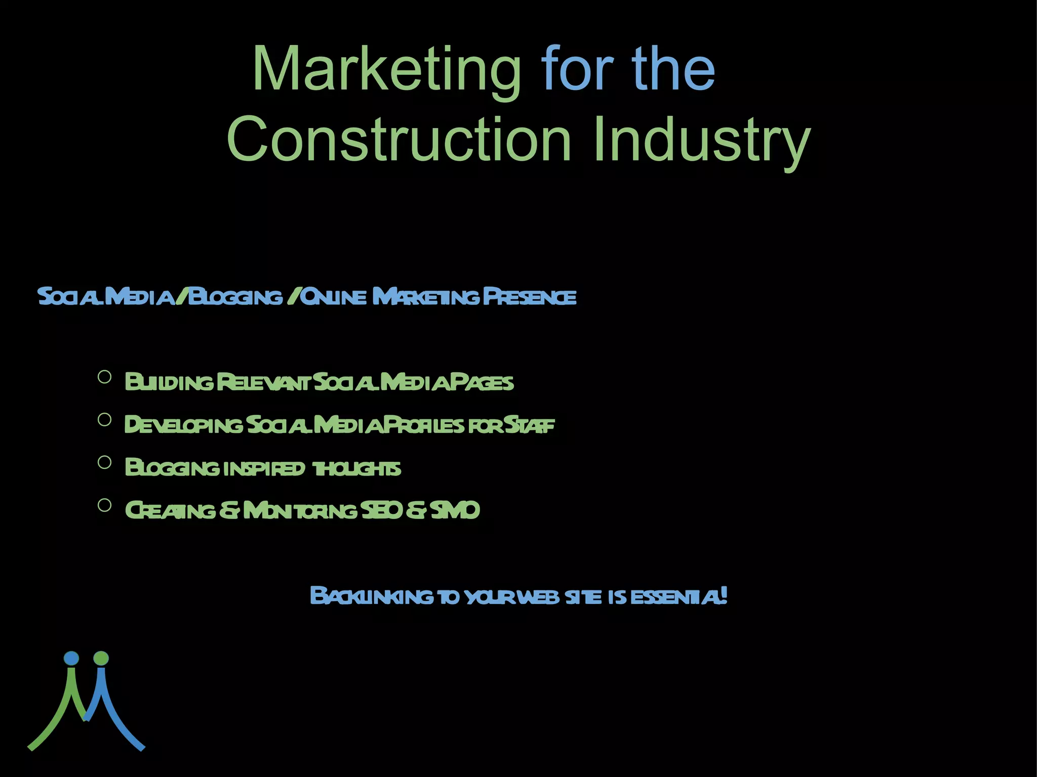 Marketing for
     the         Construction Industry

Social Media / Blogging / Online Marketing Presence

    ○ Building Relevant Social Media Pages
    ○ Developing Social Media Profiles for Staff
    ○ Blogging inspired thoughts
    ○ Creating & Monitoring SEO & SMO

          Backlinking to your web site is essential!
 
