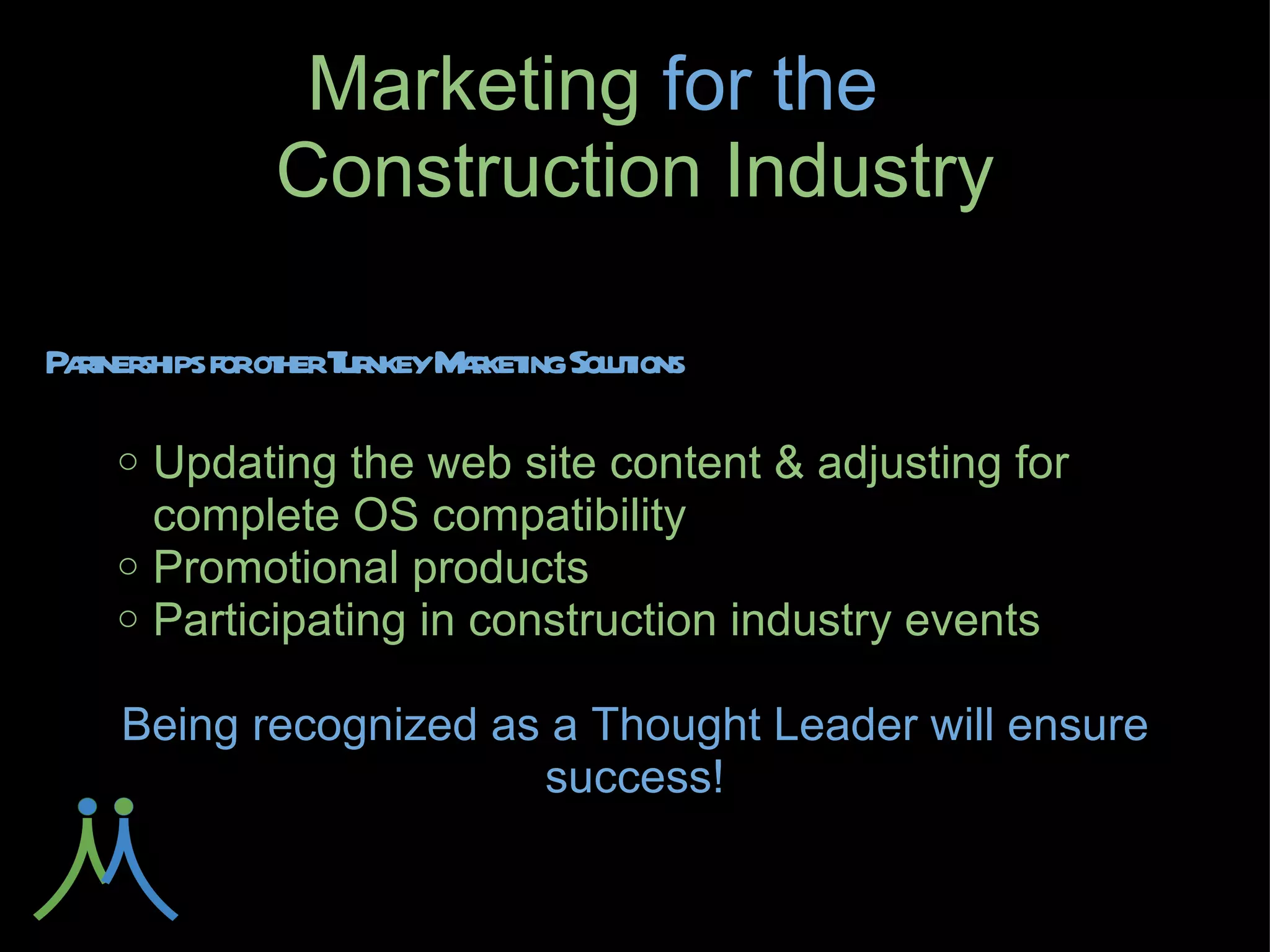 Marketing for
      the       Construction Industry

Partnerships for other Turnkey Marketing Solutions

    ○ Updating the web site content & adjusting for
      complete OS compatibility
    ○ Promotional products
    ○ Participating in construction industry events

   Being recognized as a Thought Leader will ensure
                      success!
 