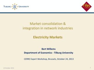 Market consolidation &
integration in network industries
Electricity Markets
Bert Willems
Department of Economics - Tilburg University
CERRE Expert Workshop, Brussels, October 24, 2013

23 October 2013

1

 