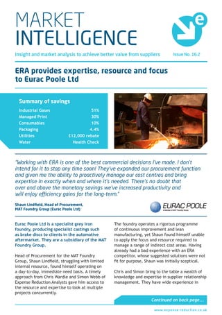 Issue No. 16.2Insight and market analysis to achieve better value from suppliers
MARKET
INTELLIGENCE
ERA provides expertise, resource and focus
to Eurac Poole Ltd
Eurac Poole Ltd is a specialist grey iron
foundry, producing specialist castings such
as brake discs to clients in the automotive
aftermarket. They are a subsidiary of the MAT
Foundry Group.
Head of Procurement for the MAT Foundry
Group, Shaun Lindfield, struggling with limited
internal resource, found himself operating on
a day-to-day, immediate need basis. A timely
approach from Chris Wardle and Simon Webb of
Expense Reduction Analysts gave him access to
the resource and expertise to look at multiple
projects concurrently.
The foundry operates a rigorous programme
of continuous improvement and lean
manufacturing, yet Shaun found himself unable
to apply the focus and resource required to
manage a range of indirect cost areas. Having
already had a bad experience with an ERA
competitor, whose suggested solutions were not
fit for purpose, Shaun was initially sceptical.
Chris and Simon bring to the table a wealth of
knowledge and expertise in supplier relationship
management. They have wide experience in
“Working with ERA is one of the best commercial decisions I’ve made. I don’t
intend for it to stop any time soon! They’ve expanded our procurement function
and given me the ability to proactively manage our cost centres and bring
expertise in exactly when and where it’s needed. There’s no doubt that
over and above the monetary savings we’ve increased productivity and
will enjoy efficiency gains for the long-term.”
Shaun Lindfield, Head of Procurement,
MAT Foundry Group (Eurac Poole Ltd)
Continued on back page...
Summary of savings
Industrial Gases
Managed Print
Consumables
Packaging
Utilities
Water
51%
30%
10%
4.4%
£12,000 rebate
Health Check
www.expense-reduction.co.uk1
Market Intelligence Issue No. 16.2
 