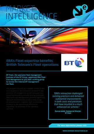 Issue No. 16.3Insight and market analysis to achieve better value from suppliers
MARKET
INTELLIGENCE
ERA’s Fleet expertise benefits
British Telecom’s Fleet operations
BT Fleet, the specialist fleet management
business of the BT Group, appointed ERA Fleet
Cost Management to join their working group
to review the internal BT management
car fleet.
The project included an in-depth review of the
existing policies and processes involved in the
provision of management grade company cars
including manufacturers and pricing strategies.
ERA Fleet Cost Management provided significant
discount improvements across a wide range
of manufacturers, together with a substantial
increase in the operational efficiencies
regarding the provision of the company
car fleet.
“ERA was engaged to assist the internal review
of the company car fleet to reinvigorate the
company car scheme and provide an improved
defined benefit for our core management
grade employees. Their interaction challenged
existing practices and delivered substantial
improvements in both costs and processes that
have resulted in a much enhanced car scheme.”
Duncan Webb, Commercial Director, BT Fleet
“ERA’s interaction challenged
existing practices and delivered
substantial improvements
in both costs and processes
that have resulted in a much
enhanced car scheme.”
Duncan Webb, Commercial Director,
BT Fleet
For more information please visit:
WWW.EXPENSE-REDUCTION.CO.UK
 