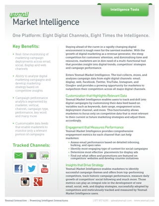 Intelligence Tools


      Market Intelligence
      One Platform: Eight Digital Channels, Eight Times the Intelligence.

      Key Beneﬁts:                                       Staying ahead of the curve in a rapidly changing digital
                                                         environment is tough even for the savviest marketer. With the
      ∞ Real-time monitoring of                          growth of digital marketing as a revenue generator, the steep
        marketing campaign                               competition for customers’ attention, and diminishing time and
        deployments across email,                        resources, marketers are in dire need of a multi-functional tool
        social, display and web                          that provides insight into digital trends, competitors’ strategies
        channels                                         and campaign performance.


      ∞ Ability to analyze digital                       Enters Yesmail Market Intelligence. The tool collects, stores, and
                                                         analyzes campaign data from eight digital channels: email,
        marketing campaigns and
                                                         display, web, Facebook, Twitter, YouTube, Instagram, and
        develop marketing
                                                         Google+ and provides a growing opportunity for marketers to
        strategy based on
                                                         outperform their competition across all major digital channels.
        competitive insights
                                                         Customization that Highlights Relevant Data
      ∞ Campaign performance
                                                         Yesmail Market Intelligence enables users to track and drill into
        analytics segmented by                           digital campaigns by customizing their data feed based on
        marketer, vertical,                              variables such as keywords, date range, engagement score,
        channel, campaign type,                          deployment channel, and more. This functionality allows
        performance, key word                            marketers to focus only on competitive data that is most relevant
        and many more                                    to their current or future marketing strategies and adjust them
                                                         accordingly.
      ∞ Customizable data feeds
        that enable marketers to                         Engagement that Measures Performance
        monitor only a relevant                          Yesmail Market Intelligence provides comprehensive
        portion of campaigns                             engagement metrics for each channel that can help
                                                         marketers:
                                                              • Assess email performance based on detailed inboxing,
      Tracked Channels:                                         bulking, and open rates
                                                              • Identify most engaging type of content for social campaigns
                                                              • Determine most eﬀective placements for display ads
                                                              • Find out what oﬀers and promotions are featured on
                                                                competitors’ websites and develop counter initiatives

                                                         Insights that Drive Strategy
                                                         Yesmail Market Intelligence enables marketers to identify
                                                         successful campaign themes and oﬀers from top-performing
                                                         competitors, track historic campaign performance, measure daily
                                                         growth of competitors’ social following and much more. Those
                                                         metrics can play an integral role in the development of new
                                                         email, social, web, and display strategies, successfully adopted by
                                                         competitors and meticulously tracked and measured by Yesmail
                                                         Market Intelligence users.

Yesmail Interactive   •   Powering Intelligent Interactions                     1.877.937.6245 | sales@yesmail.com | www.yesmail.com
 
