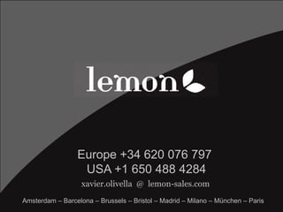 xavier.olivella @ lemon-sales.com
Europe +34 620 076 797
USA +1 650 488 4284
Amsterdam – Barcelona – Brussels – Bristol – ...