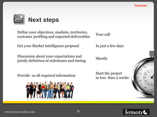 Timelines
www.lemon-sales.com 20
Next steps
Define your objectives, markets, territories,
customer profiling and expected deliverables
Your call
Get your Market Intelligence proposal In just a few days
Discussion about your expectations and
jointly definition of milestones and timing
Shortly
Provide us all required information
Start the project
in less than 2 weeks
 