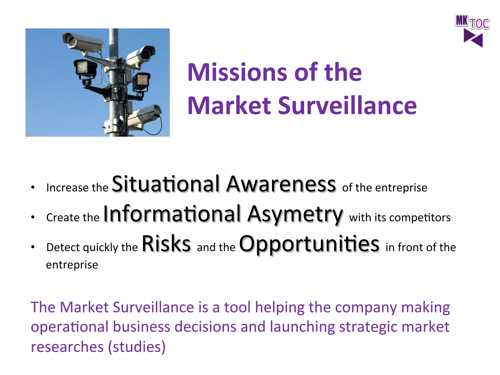 Missions	
  of	
  the	
  	
  
Market	
  Surveillance	
  
SituaJonal	
  Awareness	
  of	
  the	
  entreprise	
  
Create	
  the	
  InformaJonal	
  Asymetry	
  with	
  its	
  compeJtors	
  
Detect	
  quickly	
  the	
  Risks	
  and	
  the	
  OpportuniJes	
  in	
  front	
  of	
  the	
  

•  Increase	
  the	
  
• 
• 

entreprise	
  

The	
  Market	
  Surveillance	
  is	
  a	
  tool	
  helping	
  the	
  company	
  making	
  
operaJonal	
  business	
  decisions	
  and	
  launching	
  strategic	
  market	
  
researches	
  (studies)	
  
	
  

 
