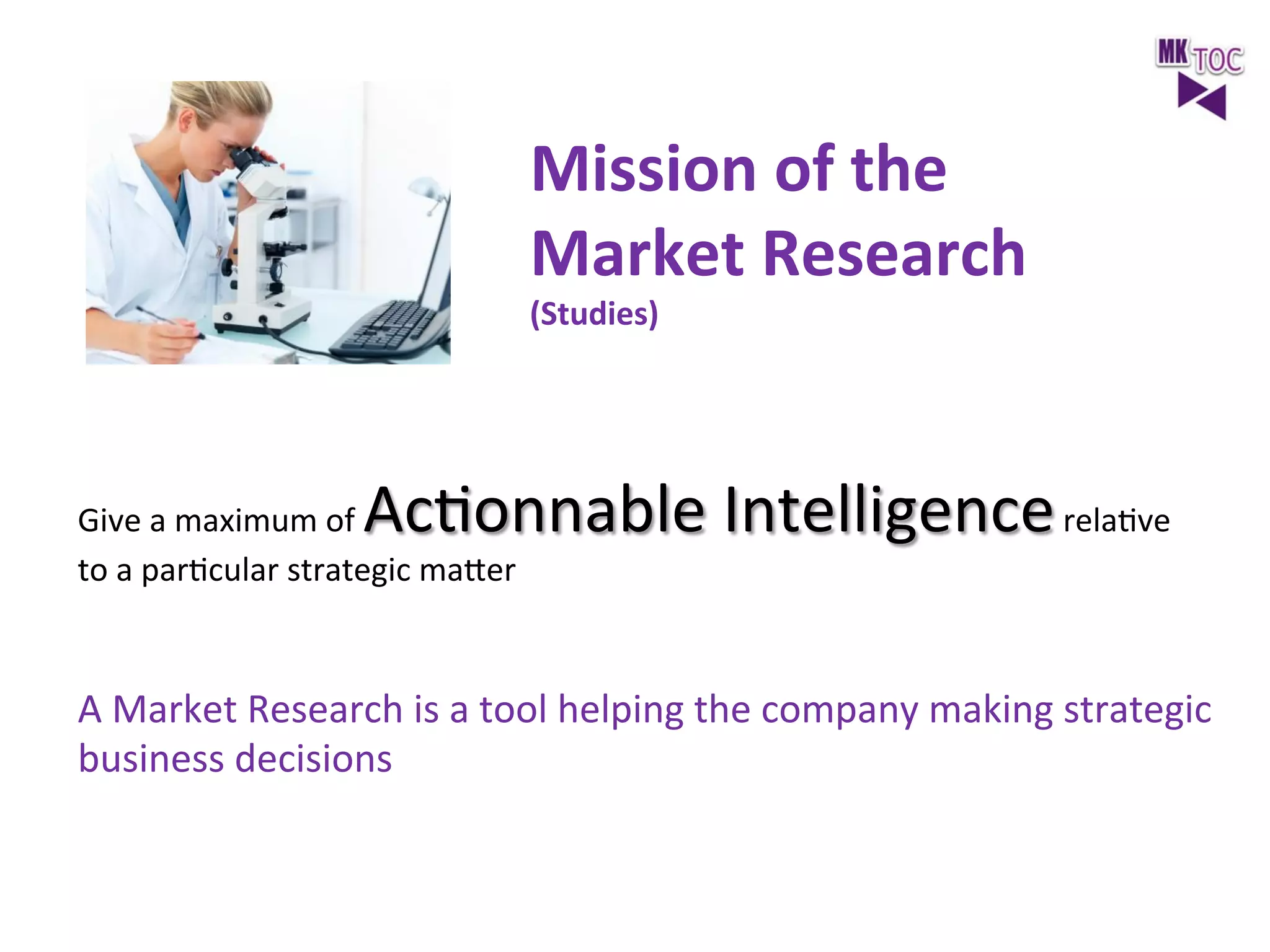 Mission	
  of	
  the	
  	
  
Market	
  Research	
  
(Studies)	
  
	
  

AcJonnable	
  Intelligence	
  relaJve	
  

Give	
  a	
  maximum	
  of	
  
to	
  a	
  parJcular	
  strategic	
  maeer	
  

A	
  Market	
  Research	
  is	
  a	
  tool	
  helping	
  the	
  company	
  making	
  strategic	
  
business	
  decisions	
  	
  
	
  

 