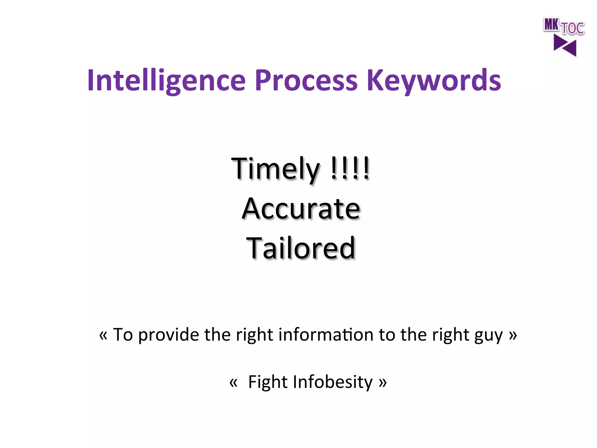 Intelligence	
  Process	
  Keywords

	
  

Timely	
  !!!!	
  
Accurate	
  
Tailored	
  
«	
  To	
  provide	
  the	
  right	
  informaJon	
  to	
  the	
  right	
  guy	
  »	
  
	
  
«	
  	
  Fight	
  Infobesity	
  »	
  

 