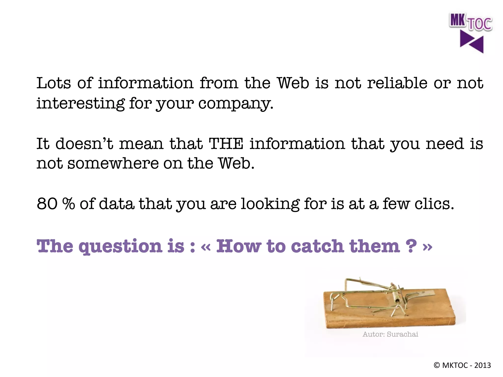 Lots of information from the Web is not reliable or not
interesting for your company. 

It doesn’t mean that THE information that you need is
not somewhere on the Web. 

80 % of data that you are looking for is at a few clics. 


The question is : « How to catch them ? »



Autor: Surachai

©	
  MKTOC	
  -­‐	
  2013	
  

 