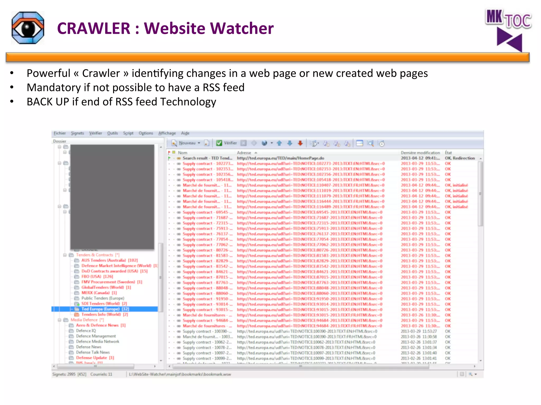 CRAWLER	
  :	
  Website	
  Watcher	
  
•  Powerful	
  «	
  Crawler	
  »	
  idenJfying	
  changes	
  in	
  a	
  web	
  page	
  or	
  new	
  created	
  web	
  pages	
  	
  
•  Mandatory	
  if	
  not	
  possible	
  to	
  have	
  a	
  RSS	
  feed	
  
•  BACK	
  UP	
  if	
  end	
  of	
  RSS	
  feed	
  Technology	
  
	
  
	
  

 