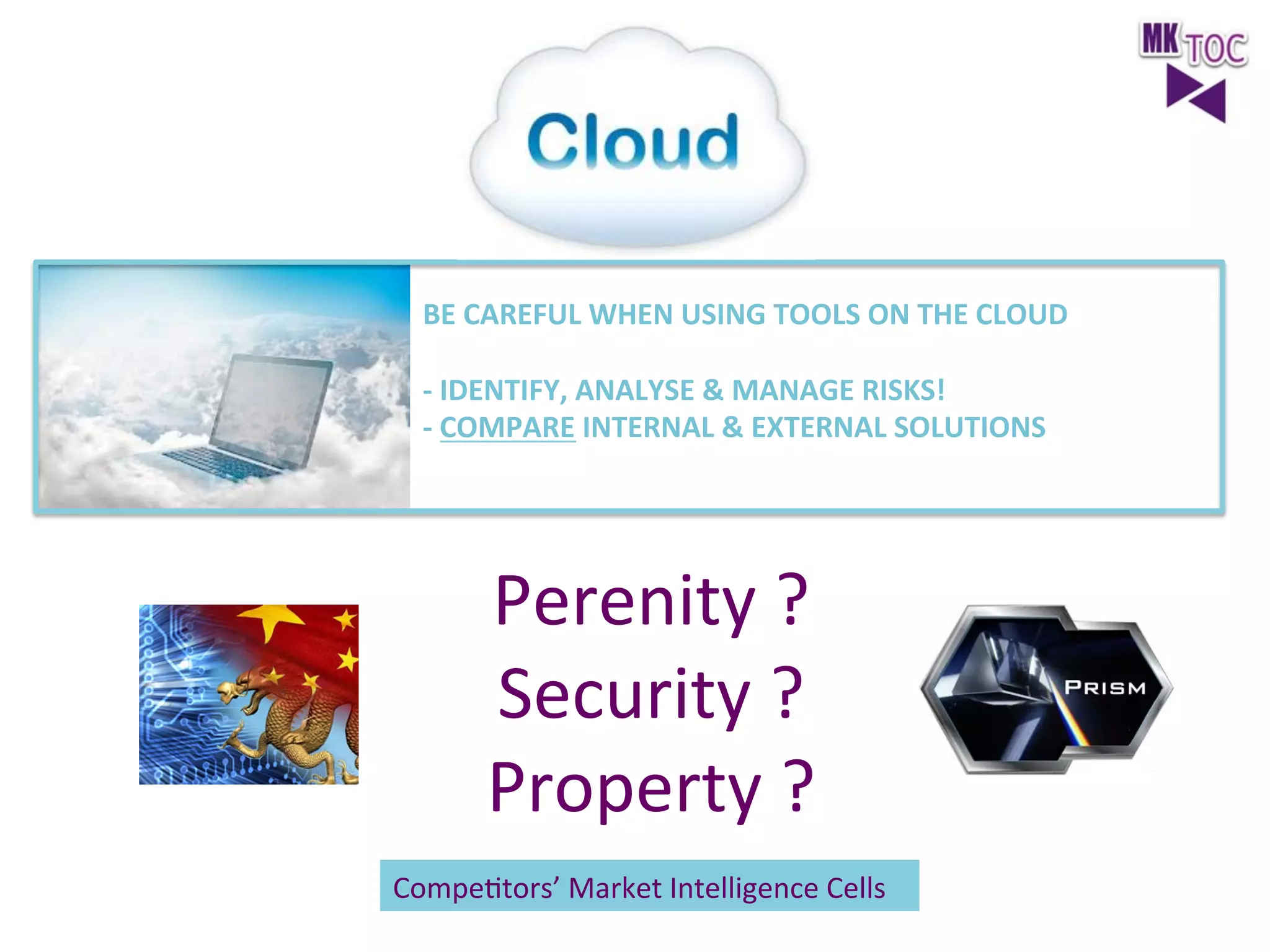 BE	
  CAREFUL	
  WHEN	
  USING	
  TOOLS	
  ON	
  THE	
  CLOUD	
  
	
  
-­‐	
  IDENTIFY,	
  ANALYSE	
  &	
  MANAGE	
  RISKS!	
  
-­‐	
  COMPARE	
  INTERNAL	
  &	
  EXTERNAL	
  SOLUTIONS	
  
	
  
	
  

Perenity	
  ?	
  
Security	
  ?	
  
Property	
  ?	
  

	
  
	
  
CompeJtors’	
  Market	
  Intelligence	
  Cells	
  
	
  

 