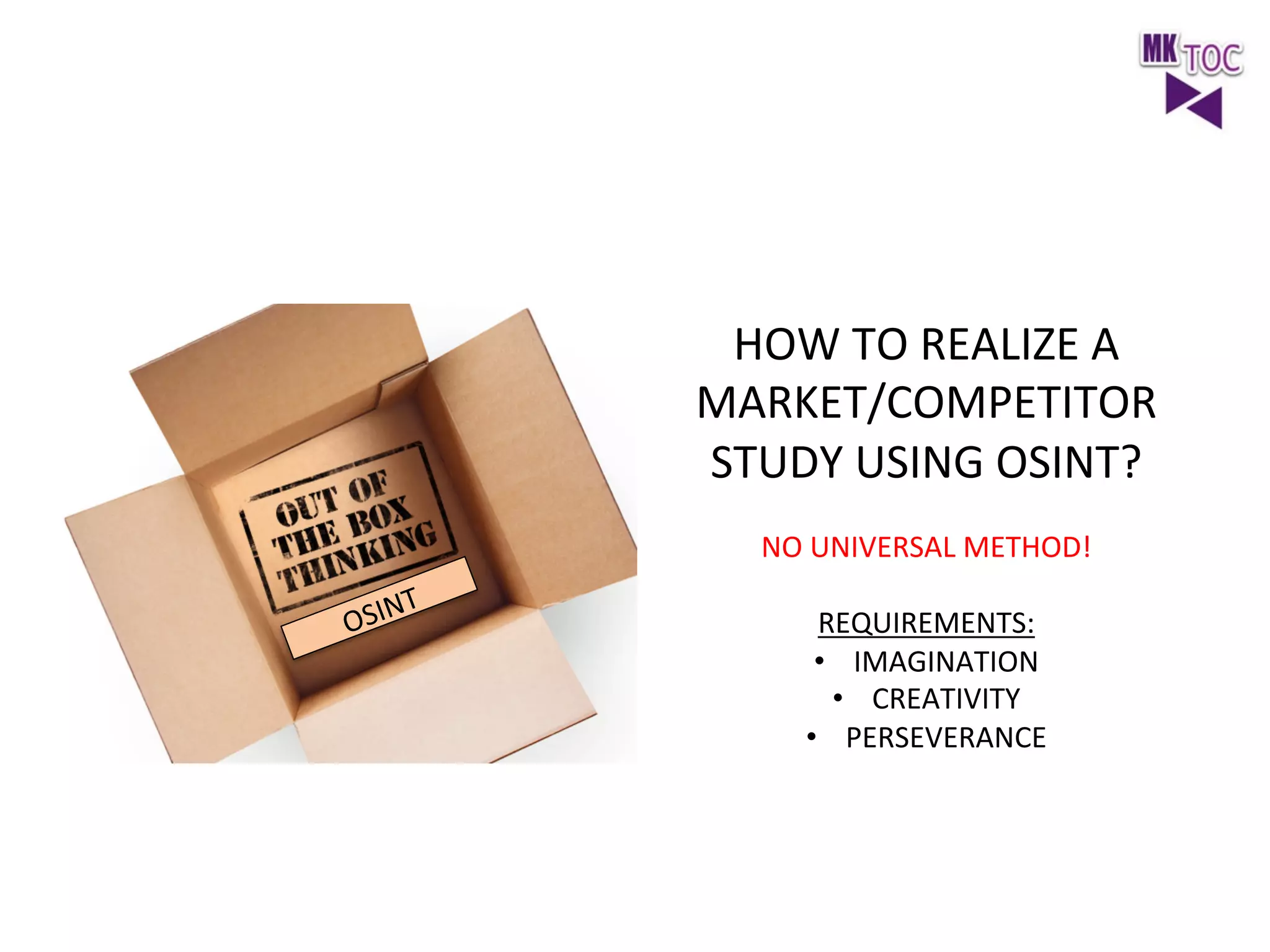 HOW	
  TO	
  REALIZE	
  A	
  
MARKET/COMPETITOR	
  
STUDY	
  USING	
  OSINT?	
  
	
  
NO	
  UNIVERSAL	
  METHOD!	
  
	
  
REQUIREMENTS:	
  
•  IMAGINATION	
  
•  CREATIVITY	
  
•  PERSEVERANCE	
  

 