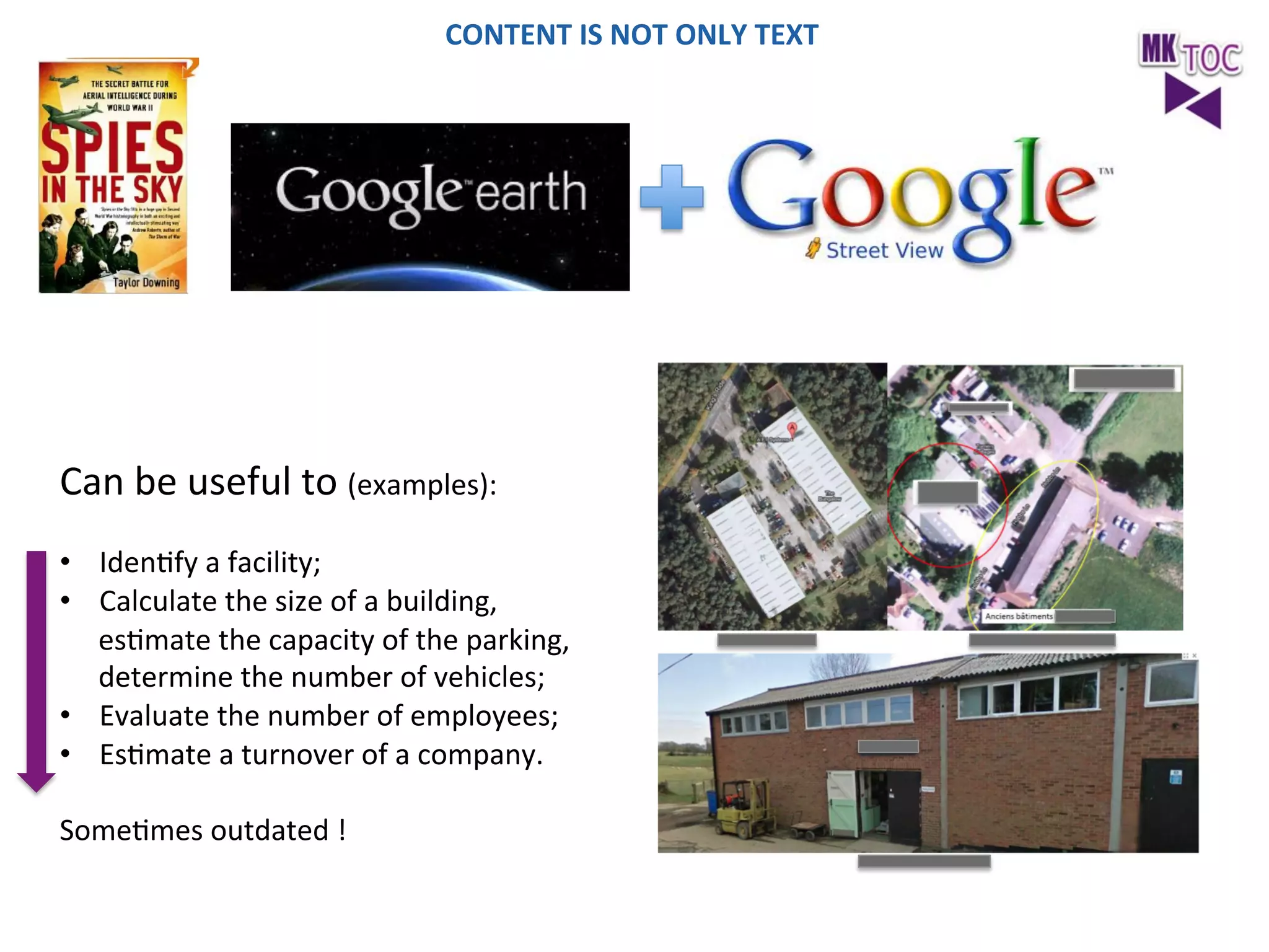 CONTENT	
  IS	
  NOT	
  ONLY	
  TEXT	
  

	
  

Can	
  be	
  useful	
  to	
  (examples):	
  

	
  
•  IdenJfy	
  a	
  facility;	
  
•  Calculate	
  the	
  size	
  of	
  a	
  building,	
  
esJmate	
  the	
  capacity	
  of	
  the	
  parking,	
  
determine	
  the	
  number	
  of	
  vehicles;	
  
•  Evaluate	
  the	
  number	
  of	
  employees;	
  
•  EsJmate	
  a	
  turnover	
  of	
  a	
  company.	
  
	
  
SomeJmes	
  outdated	
  !	
  
	
  

 