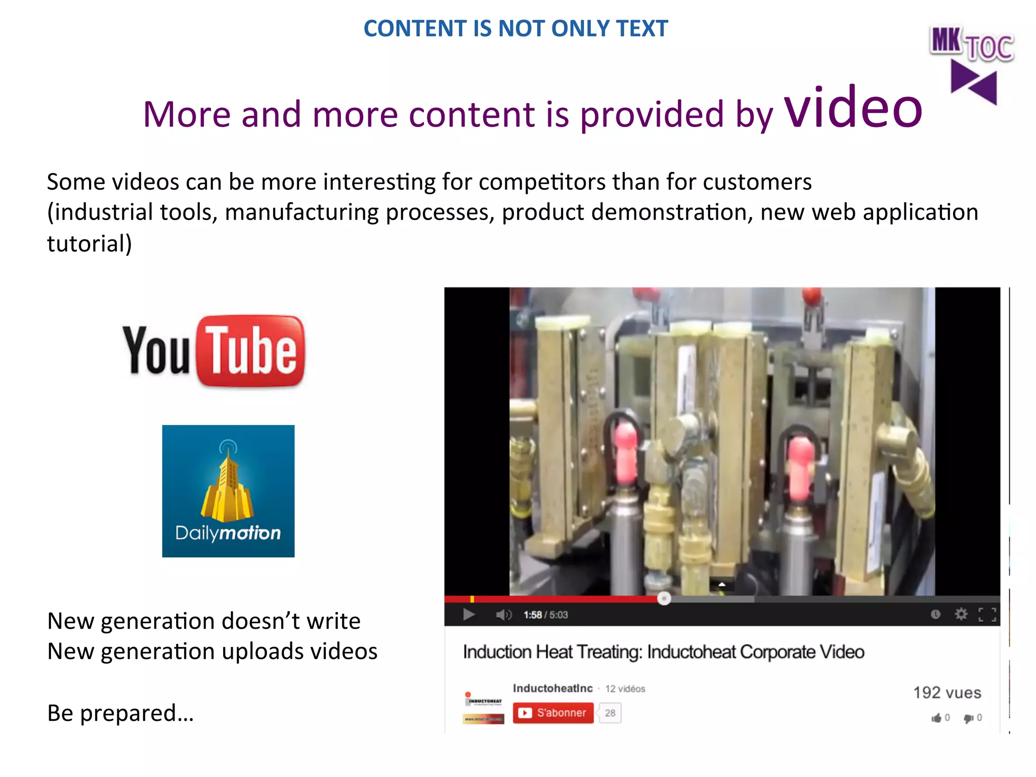 CONTENT	
  IS	
  NOT	
  ONLY	
  TEXT	
  

More	
  and	
  more	
  content	
  is	
  provided	
  by	
  video	
  
Some	
  videos	
  can	
  be	
  more	
  interesJng	
  for	
  compeJtors	
  than	
  for	
  customers	
  
(industrial	
  tools,	
  manufacturing	
  processes,	
  product	
  demonstraJon,	
  new	
  web	
  applicaJon	
  
tutorial)	
  

New	
  generaJon	
  doesn’t	
  write	
  	
  
New	
  generaJon	
  uploads	
  videos	
  
	
  
Be	
  prepared…	
  

 