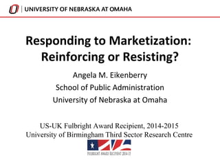 Responding to Marketization: 
Reinforcing or Resisting? 
Angela M. Eikenberry 
School of Public Administration 
University of Nebraska at Omaha 
US-UK Fulbright Award Recipient, 2014-2015 
University of Birmingham Third Sector Research Centre 
 