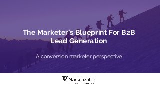 The Marketer’s Blueprint For B2B
Lead Generation
A conversion marketer perspective
 