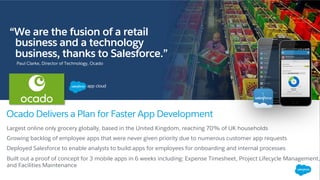 “We are the fusion of a retail
business and a technology
business, thanks to Salesforce.”
Ocado Delivers a Plan for Faster App Development
Paul Clarke, Director of Technology, Ocado
Largest online only grocery globally, based in the United Kingdom, reaching 70% of UK households
Growing backlog of employee apps that were never given priority due to numerous customer app requests
Deployed Salesforce to enable analysts to build apps for employees for onboarding and internal processes
Built out a proof of concept for 3 mobile apps in 6 weeks including: Expense Timesheet, Project Lifecycle Management,
and Facilities Maintenance
 