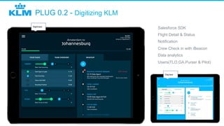 PLUG 0.2 - Digitizing KLM
Nightview
Dayview
​  Salesforce SDK
​  Flight Detail & Status
​  Notification
​  Crew Check in with iBeacon
​  Data analytics
​  Users(TLO,GA,Purser & Pilot)
 