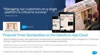 World’s leading business news organization standardized on contracts, directories, order management, IT help desk
driving a single view of the customer and new levels of employee productivity
Delivered customer facing FT.com with Heroku to deliver personalized content anytime, anywhere and across any
device to global audience of over 2 million daily
Created new micro-sites like “How to Spend It” website on the Salesforce App Cloud
Financial Times Standardizes on the Salesforce App Cloud
“Managing our customers on a single
platform is critical to survival.”
Christina Scott, CIO
 